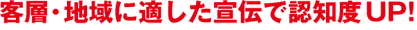 客層、地域に適した宣伝で認知度アップ！